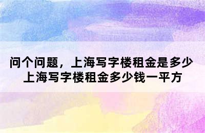 问个问题，上海写字楼租金是多少 上海写字楼租金多少钱一平方